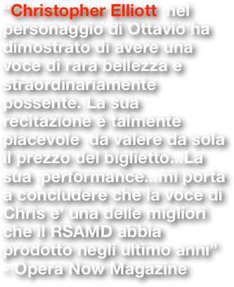 “Christopher Elliott  nel personaggio di Ottavio ha dimostrato di avere una voce di rara bellezza e straordinariamente possente. La sua recitazione è talmente  piacevole  da valere da sola il prezzo del biglietto...La sua  performance...mi porta a concludere che la voce di Chris e’ una delle migliori che il RSAMD abbia prodotto negli ultimo anni” - Opera Now Magazine