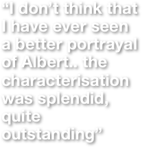 “I don’t think that I have ever seen a better portrayal of Albert.. the characterisation was splendid, quite outstanding”